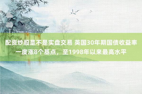 配资炒股是不是实盘交易 英国30年期国债收益率一度涨8个基点，至1998年以来最高水平