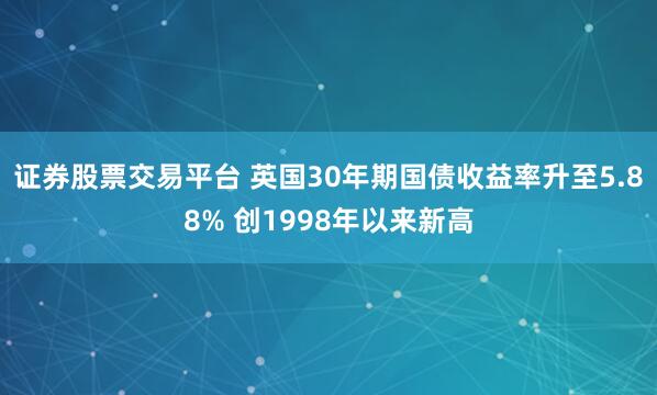 证券股票交易平台 英国30年期国债收益率升至5.88% 创1998年以来新高