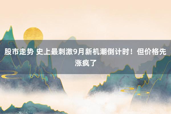 股市走势 史上最刺激9月新机潮倒计时！但价格先涨疯了