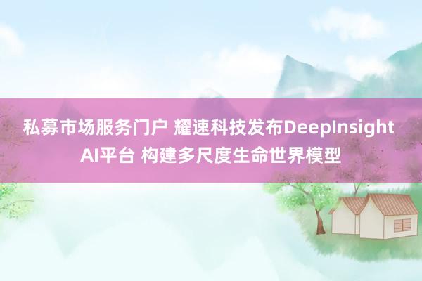 私募市场服务门户 耀速科技发布DeepInsight AI平台 构建多尺度生命世界模型