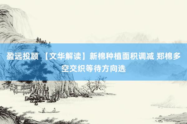 盈远投顾 【文华解读】新棉种植面积调减 郑棉多空交织等待方向选
