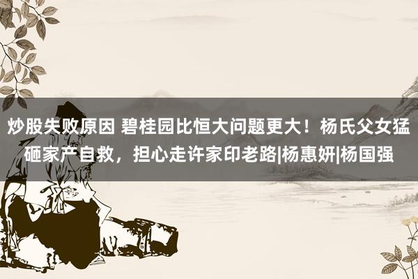 炒股失败原因 碧桂园比恒大问题更大！杨氏父女猛砸家产自救，担心走许家印老路|杨惠妍|杨国强
