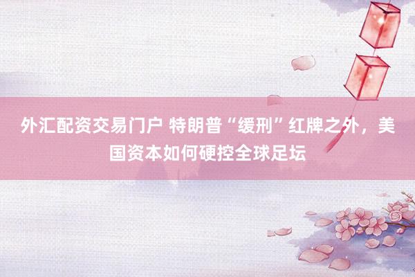 外汇配资交易门户 特朗普“缓刑”红牌之外，美国资本如何硬控全球足坛