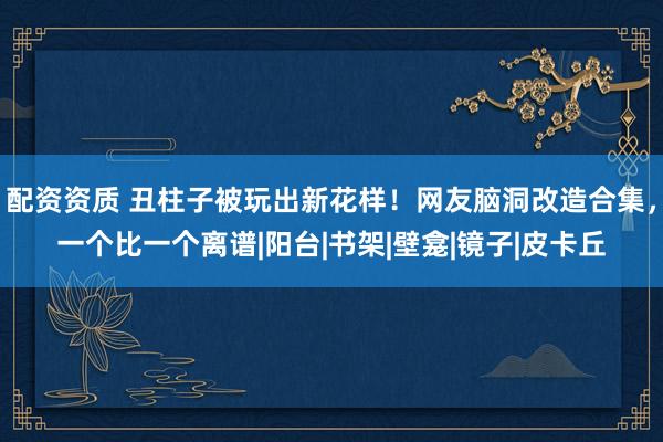 配资资质 丑柱子被玩出新花样！网友脑洞改造合集，一个比一个离谱|阳台|书架|壁龛|镜子|皮卡丘