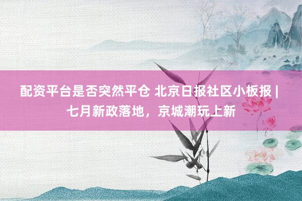 配资平台是否突然平仓 北京日报社区小板报 | 七月新政落地，京城潮玩上新