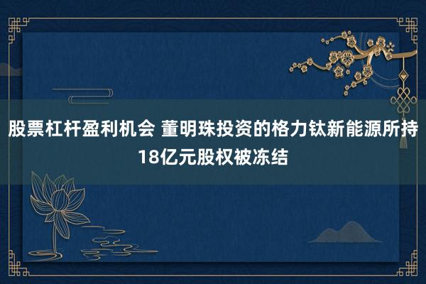股票杠杆盈利机会 董明珠投资的格力钛新能源所持18亿元股权被冻结