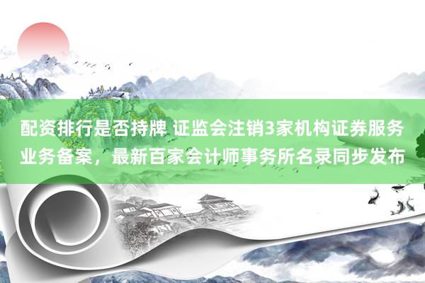 配资排行是否持牌 证监会注销3家机构证券服务业务备案，最新百家会计师事务所名录同步发布