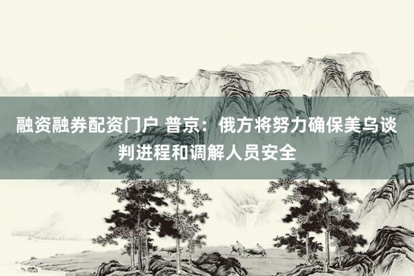 融资融券配资门户 普京：俄方将努力确保美乌谈判进程和调解人员安全