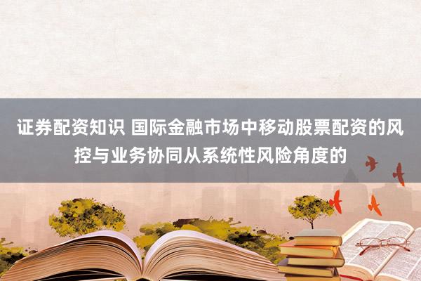 证券配资知识 国际金融市场中移动股票配资的风控与业务协同从系统性风险角度的
