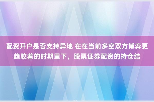 配资开户是否支持异地 在在当前多空双方博弈更趋胶着的时期里下，股票证券配资的持仓结