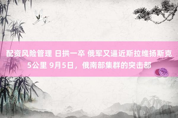 配资风险管理 日拱一卒 俄军又逼近斯拉维扬斯克5公里 9月5日，俄南部集群的突击部