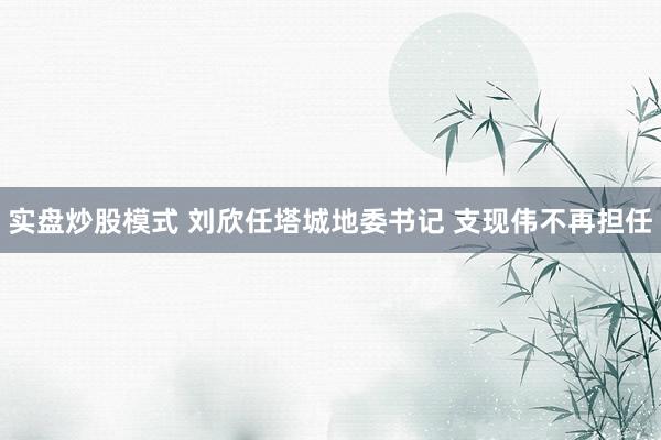 实盘炒股模式 刘欣任塔城地委书记 支现伟不再担任