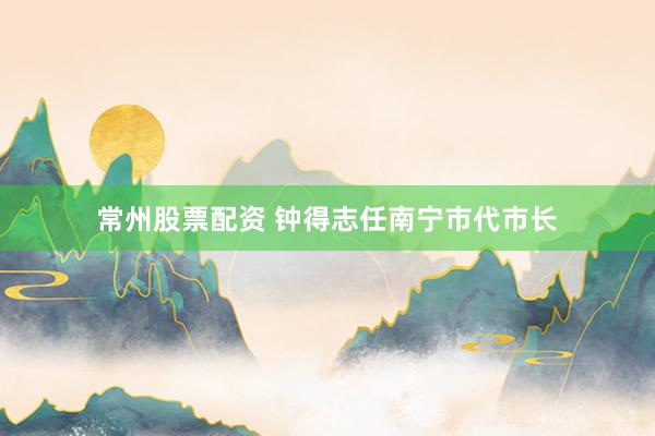常州股票配资 钟得志任南宁市代市长