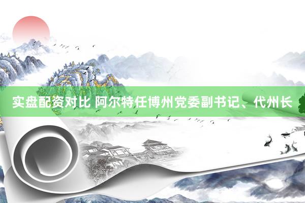 实盘配资对比 阿尔特任博州党委副书记、代州长