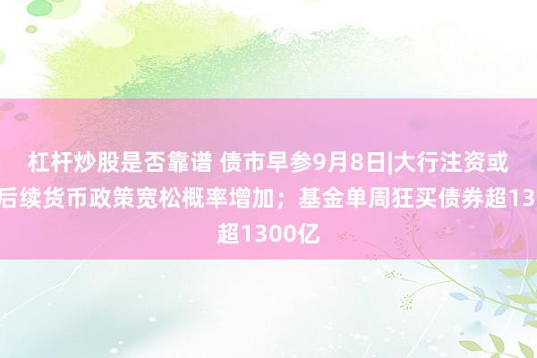 杠杆炒股是否靠谱 债市早参9月8日|大行注资或意味后续货币政策宽松概率增加；基金单周狂买债券超1300亿