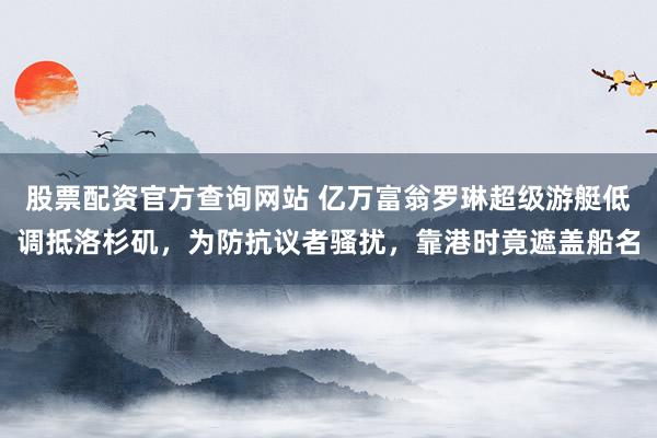 股票配资官方查询网站 亿万富翁罗琳超级游艇低调抵洛杉矶，为防抗议者骚扰，靠港时竟遮盖船名