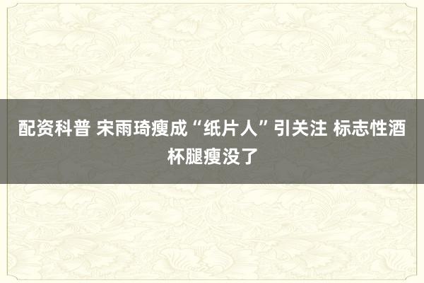 配资科普 宋雨琦瘦成“纸片人”引关注 标志性酒杯腿瘦没了