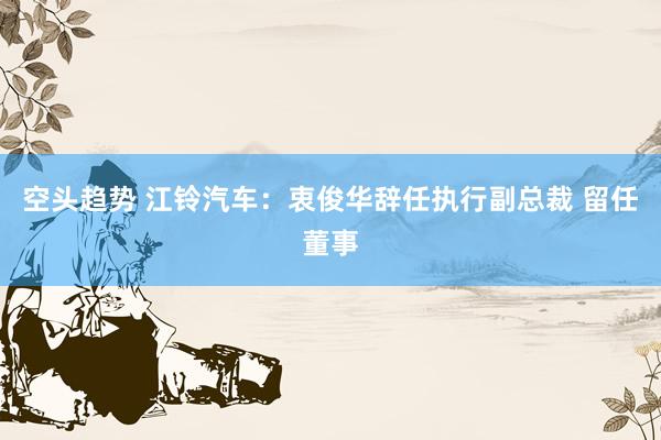 空头趋势 江铃汽车：衷俊华辞任执行副总裁 留任董事