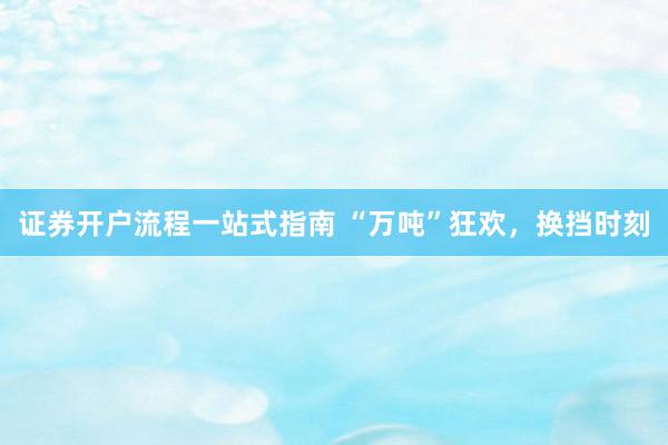 证券开户流程一站式指南 “万吨”狂欢，换挡时刻