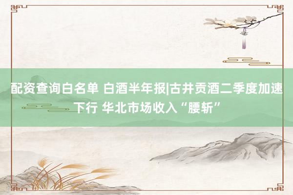 配资查询白名单 白酒半年报|古井贡酒二季度加速下行 华北市场收入“腰斩”