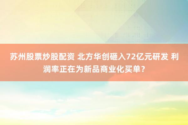 苏州股票炒股配资 北方华创砸入72亿元研发 利润率正在为新品商业化买单？