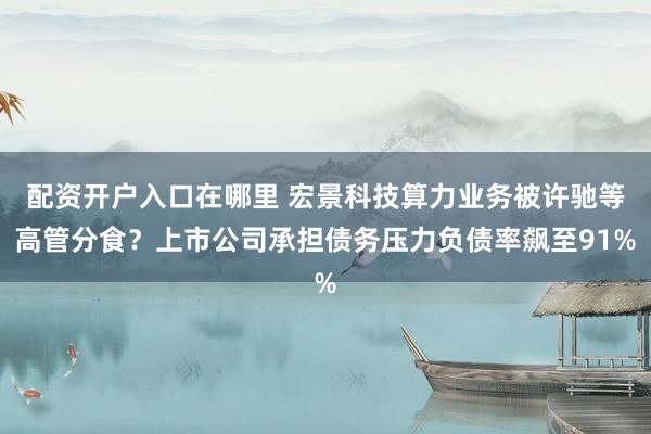 配资开户入口在哪里 宏景科技算力业务被许驰等高管分食？上市公司承担债务压力负债率飙至91%