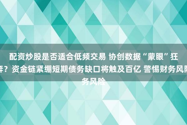 配资炒股是否适合低频交易 协创数据“蒙眼”狂奔？资金链紧绷短期债务缺口将触及百亿 警惕财务风险
