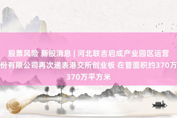 股票风险 新股消息 | 河北联吉启成产业园区运营管理股份有限公司再次递表港交所创业板 在管面积约370万平方米