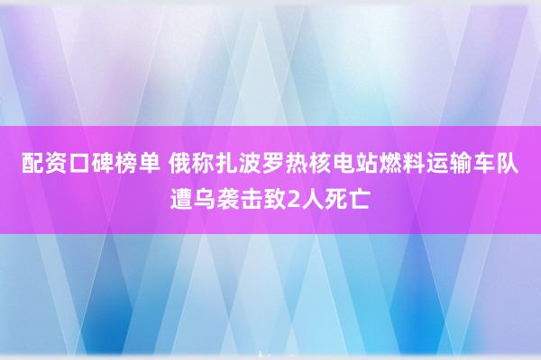 配资口碑榜单 俄称扎波罗热核电站燃料运输车队遭乌袭击致2人死亡