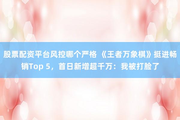 股票配资平台风控哪个严格 《王者万象棋》挺进畅销Top 5，首日新增超千万：我被打脸了