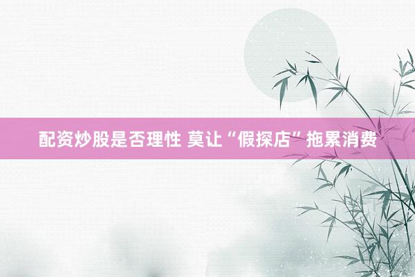 配资炒股是否理性 莫让“假探店”拖累消费