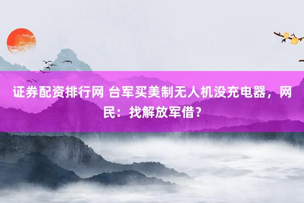 证券配资排行网 台军买美制无人机没充电器，网民：找解放军借？