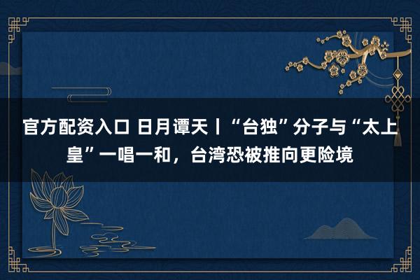 官方配资入口 日月谭天丨“台独”分子与“太上皇”一唱一和，台湾恐被推向更险境