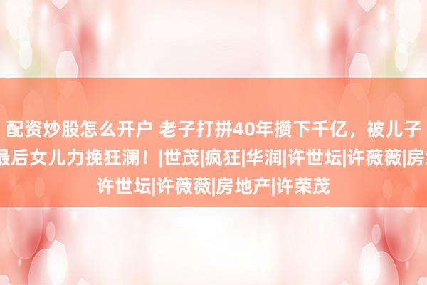 配资炒股怎么开户 老子打拼40年攒下千亿，被儿子4年亏光，最后女儿力挽狂澜！|世茂|疯狂|华润|许世坛|许薇薇|房地产|许荣茂