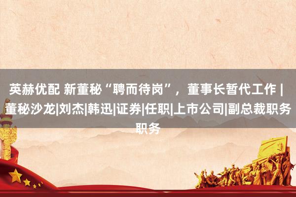 英赫优配 新董秘“聘而待岗”，董事长暂代工作 | 董秘沙龙|刘杰|韩迅|证券|任职|上市公司|副总裁职务