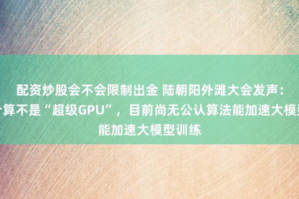 配资炒股会不会限制出金 陆朝阳外滩大会发声：量子计算不是“超级GPU”，目前尚无公认算法能加速大模型训练