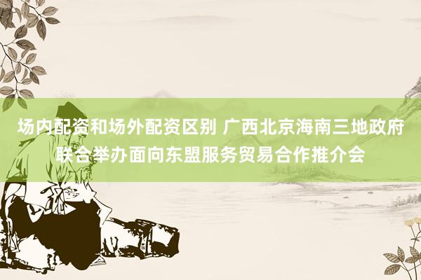 场内配资和场外配资区别 广西北京海南三地政府联合举办面向东盟服务贸易合作推介会