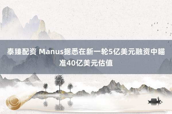 泰臻配资 Manus据悉在新一轮5亿美元融资中瞄准40亿美元估值
