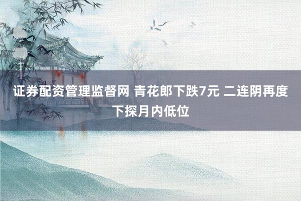 证券配资管理监督网 青花郎下跌7元 二连阴再度下探月内低位