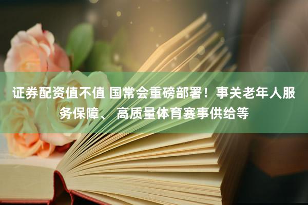 证券配资值不值 国常会重磅部署！事关老年人服务保障、 高质量体育赛事供给等