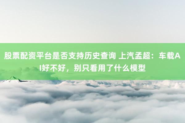 股票配资平台是否支持历史查询 上汽孟超：车载AI好不好，别只看用了什么模型