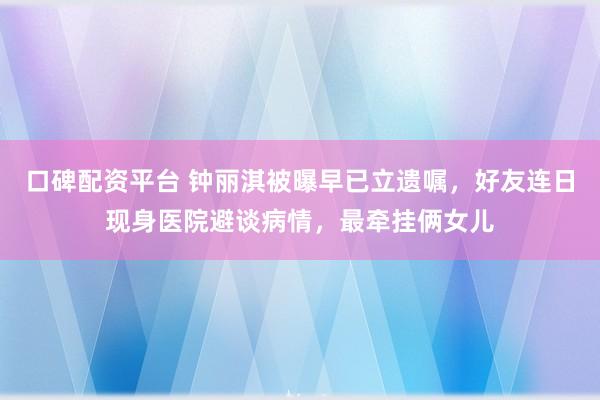 口碑配资平台 钟丽淇被曝早已立遗嘱，好友连日现身医院避谈病情，最牵挂俩女儿