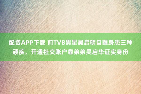 配资APP下载 前TVB男星吴启明自曝身患三种顽疾，开通社交账户靠弟弟吴启华证实身份
