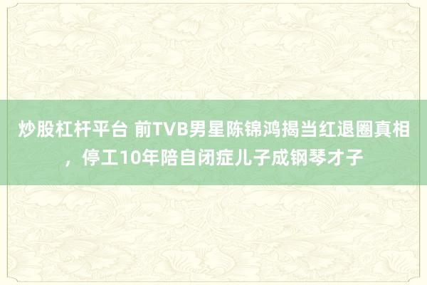 炒股杠杆平台 前TVB男星陈锦鸿揭当红退圈真相，停工10年陪自闭症儿子成钢琴才子