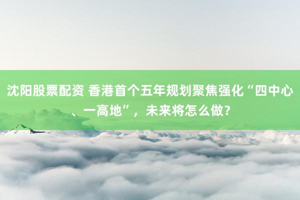 沈阳股票配资 香港首个五年规划聚焦强化“四中心、一高地”，未来将怎么做？