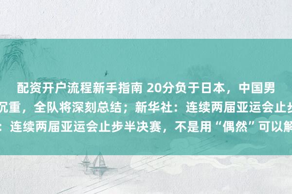 配资开户流程新手指南 20分负于日本，中国男篮表态：失利令人心情沉重，全队将深刻总结；新华社：连续两届亚运会止步半决赛，不是用“偶然”可以解释的
