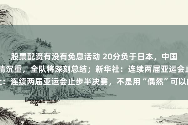 股票配资有没有免息活动 20分负于日本，中国男篮表态：失利令人心情沉重，全队将深刻总结；新华社：连续两届亚运会止步半决赛，不是用“偶然”可以解释的