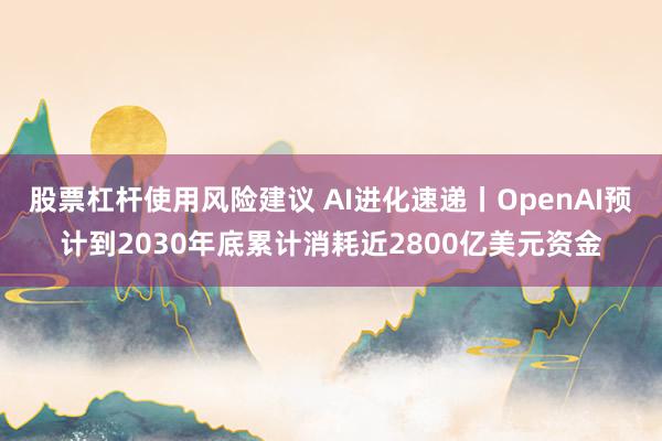 股票杠杆使用风险建议 AI进化速递丨OpenAI预计到2030年底累计消耗近2800亿美元资金