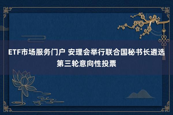 ETF市场服务门户 安理会举行联合国秘书长遴选第三轮意向性投票