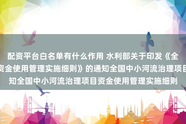 配资平台白名单有什么作用 水利部关于印发《全国中小河流治理项目资金使用管理实施细则》的通知　　全国中小河流治理项目资金使用管理实施细则